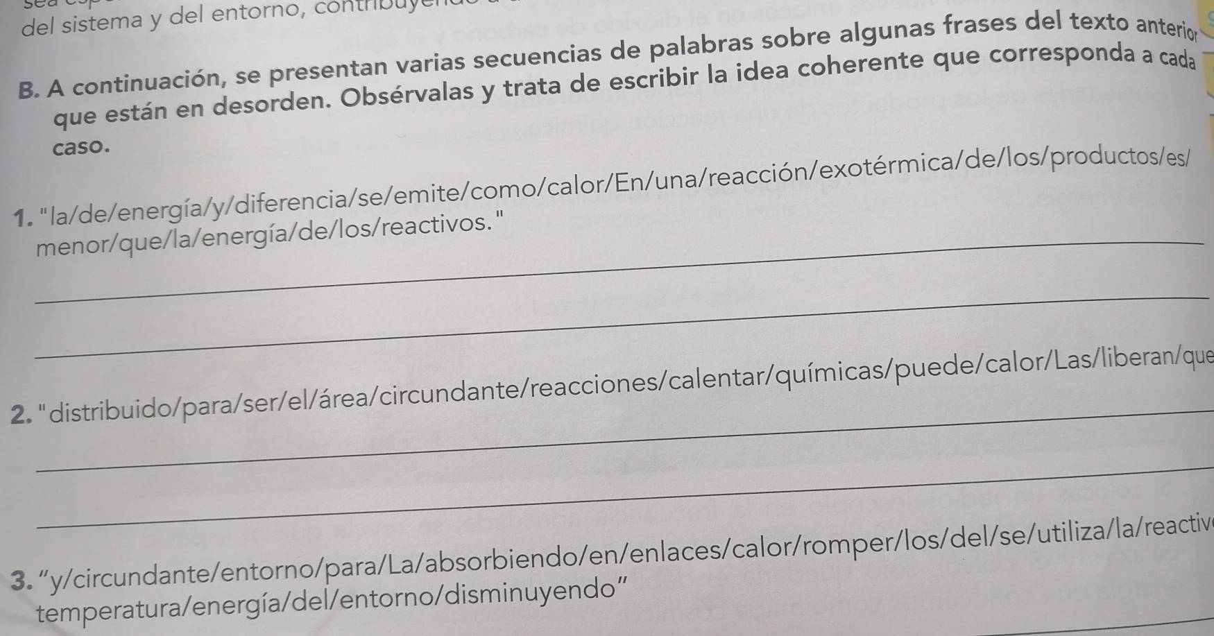 del sistema y del entorno, contrbuye 
B. A continuación, se presentan varias secuencias de palabras sobre algunas frases del texto anterion 
que están en desorden. Obsérvalas y trata de escribir la idea coherente que corresponda a cada 
caso. 
1. "la/de/energía/y/diferencia/se/emite/como/calor/En/una/reacción/exotérmica/de/los/productos/es/ 
_menor/que/la/energía/de/los/reactivos. " 
_ 
_ 
2. " distribuido/para/ser/el/área/circundante/reacciones/calentar/químicas/puede/calor/Las/liberan/que 
_ 
3. “y/circundante/entorno/para/La/absorbiendo/en/enlaces/calor/romper/los/del/se/utiliza/la/reactiv 
_ 
temperatura/energía/del/entorno/disminuyendo”