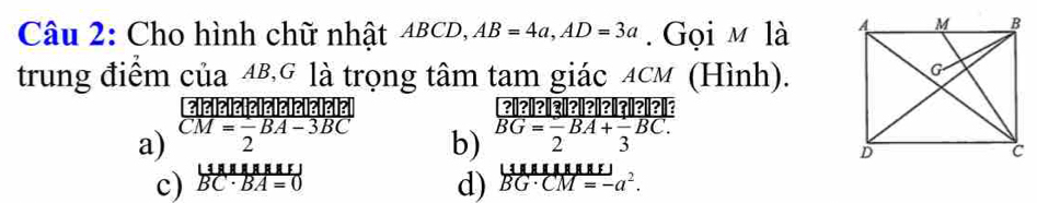 Cho hình chữ nhật ABCD, AB=4a, AD=3a. Gọi m là 
trung điểm của 4B,G là trọng tâm tam giác ACM (Hình).
a) CM= 1/2 BA-3BC
b) BG=frac 2BA+frac 3BC.
c) frac |4.8RE overline BBC· BA=0 d) overline BG· CM=-a^2.