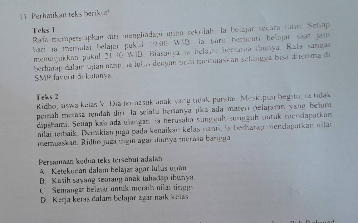 Perhatikan teks berikut!
Teks 1
Rafa mempersiapkan diri menghadapi ujian sekolah. Ia belajar secara rutin. Setiap
hari ia memulai belajar pukul 19.00 WIB la barn berhenti belajar saat jam 
menunjukkan pukul 21.30 WIB. Biasanya ia belajar bersama ibunya. Rafa sangat
berharap dalam ujian nanti, la lulus dengan nilaí memuaskan sehingga bisa diterima di
SMP favorit di kotanya
Teks 2
Ridho, siswa kelas V. Dia termasuk anak yang tidak pandar. Meskipun begitu, la tidak
pernah merasa rendah diri. Ia selalu bertanya jika ada materi pelajaran yang belum
dipahami. Setiap kali ada ulangan, ia berusaha sungguh-sungguh untuk mendapatkan
nilai terbaik. Demikian juga pada kenaikan kelas nanti, ia berharap mendapatkan nilan
memuaskan. Ridho juga ingin agar ibunya merasa bangga
Persamaan kedua teks tersebut adalah
A. Ketekunan dalam belajar agar lulus ujian.
B. Kasih sayang seorang anak tahadap ibunya.
C. Semangat belajar untuk meraih nilai tinggi.
D. Kerja keras dalam belajar agar naik kelas