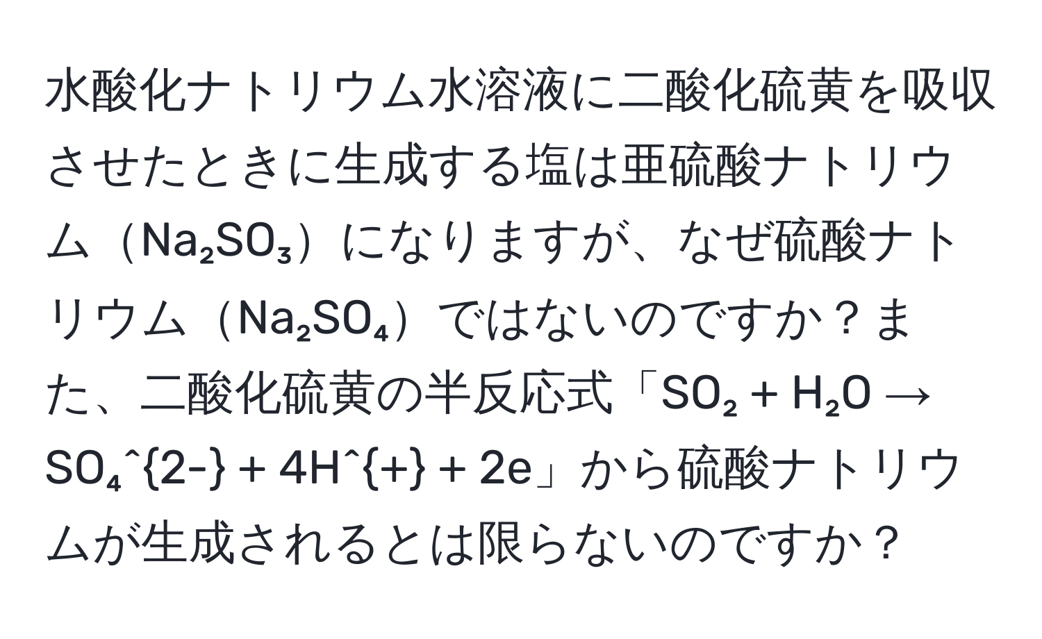 水酸化ナトリウム水溶液に二酸化硫黄を吸収させたときに生成する塩は亜硫酸ナトリウムNa₂SO₃になりますが、なぜ硫酸ナトリウムNa₂SO₄ではないのですか？また、二酸化硫黄の半反応式「SO₂ + H₂O → SO₄^2- + 4H^+ + 2e」から硫酸ナトリウムが生成されるとは限らないのですか？