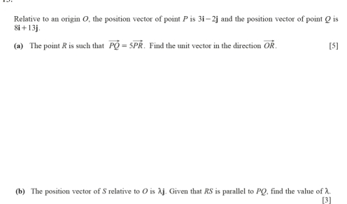 Relative to an origin O, the position vector of point P is 3i-2j and the position vector of point Q is
8i+13j. 
(a) The point R is such that vector PQ=5vector PR. Find the unit vector in the direction vector OR. [5] 
(b) The position vector of S relative to O is λj. Given that RS is parallel to PQ, find the value of λ
[3]