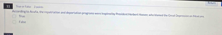 Return
11 True or False 2 points
According to Acuña, the repatriation and deportation programs were inspired by President Herbert Hoover, who blamed the Great Depression on Mexicans.
True
False