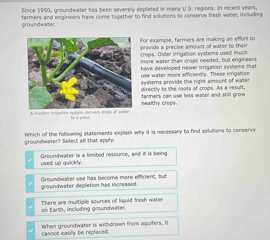 Since 1950, groundwater has been severely depleted in many U.S. regions. In recent years,
farmers and engineers have come together to find solutions to conserve fresh water, including
groundwater.
For example, farmers are making an effort to
provide a precise amount of water to their
crops. Older irrigation systems used much
more water than crops needed, but engineers
have developed newer irrigation systems that
use water more efficiently. These irrigation
systems provide the right amount of water
directly to the roots of crops. As a result,
farmers can use less water and still grow
healthy crops.
to a plant.
Which of the following statements explain why it is necessary to find solutions to conserve
groundwater? Select all that apply.
Groundwater is a limited resource, and it is being
used up quickly.
Groundwater use has become more efficient, but
groundwater depletion has increased.
There are multiple sources of liquid fresh water
on Earth, including groundwater.
When groundwater is withdrawn from aquifers, it
cannot easily be replaced.