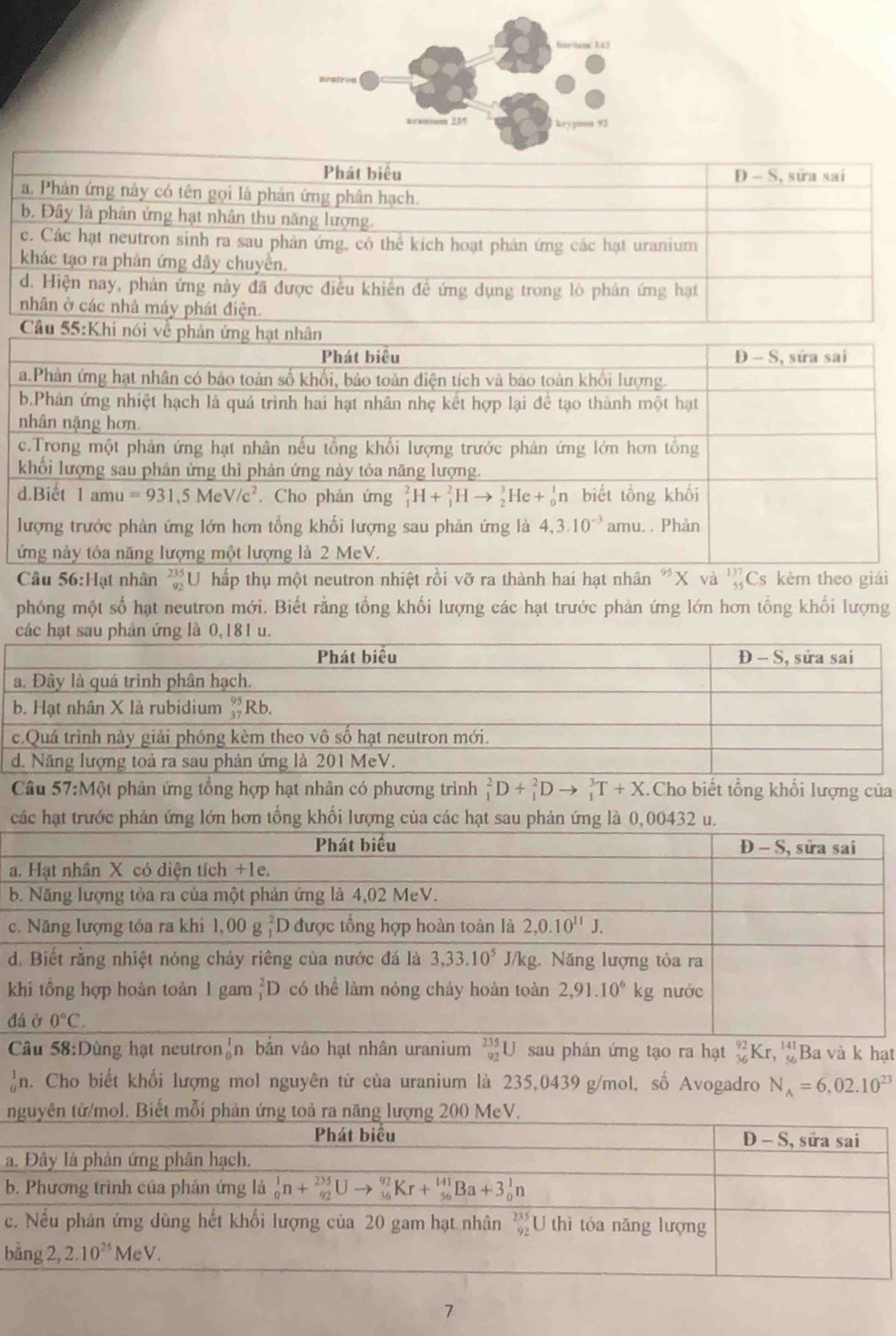 Phát biểu D - S, sửa sai
a. Phản ứng này có tên gọi là phản ứng phân hạch.
b. Đây là phản ứng hạt nhân thu năng lượng.
c. Các hạt neutron sinh ra sau phản ứng, có thể kích hoạt phản ứng các hạt uranium
khác tạo ra phản ứng dây chuyển.
d. Hiện nay, phản ứng này đã được điều khiến đề ứng dụng trong lò phân ứng hạt
nhân ở các nhà máy phát điện.
Câu 55:K
Câu 56:Hạt nhân  235/92  U hấp thụ một neutron nhiệt rồi vỡ ra thành hai hạt nhân "X và beginarrayr 137 55endarray Cs kèm theo giải
phóng một số hạt neutron mới. Biết rằng tổng khối lượng các hạt trước phản ứng lớn hơn tổng khối lượng
các hạt 
Câu 57:Một phản ứng tổng hợp hạt nhân có phương trình _1^(2D+_1^2Dto _1^3T+X. Cho biết tổng khối lượng của
các hạt trước phản ứng lớn hơn tổng khối lượng của các hạt sau phản ứng là
a
b
c
d
k
đ
Câu 58:Dùng hạt neutron _0^1 n bắn vảo hạt nhân uranium _(92)^(235)U sau phán ứng tạo ra hạt _(36)^(92)Kr,_(56)^(141) Ba và k hạt
♂n. Cho biết khối lượng mol nguyên tử của uranium là 235,0439 g/mol, số Avogadro N_A)=6,02.10^(23)
/mol. Biết mỗi phản ứng toả ra năng lượng
a
b
c
b
7
