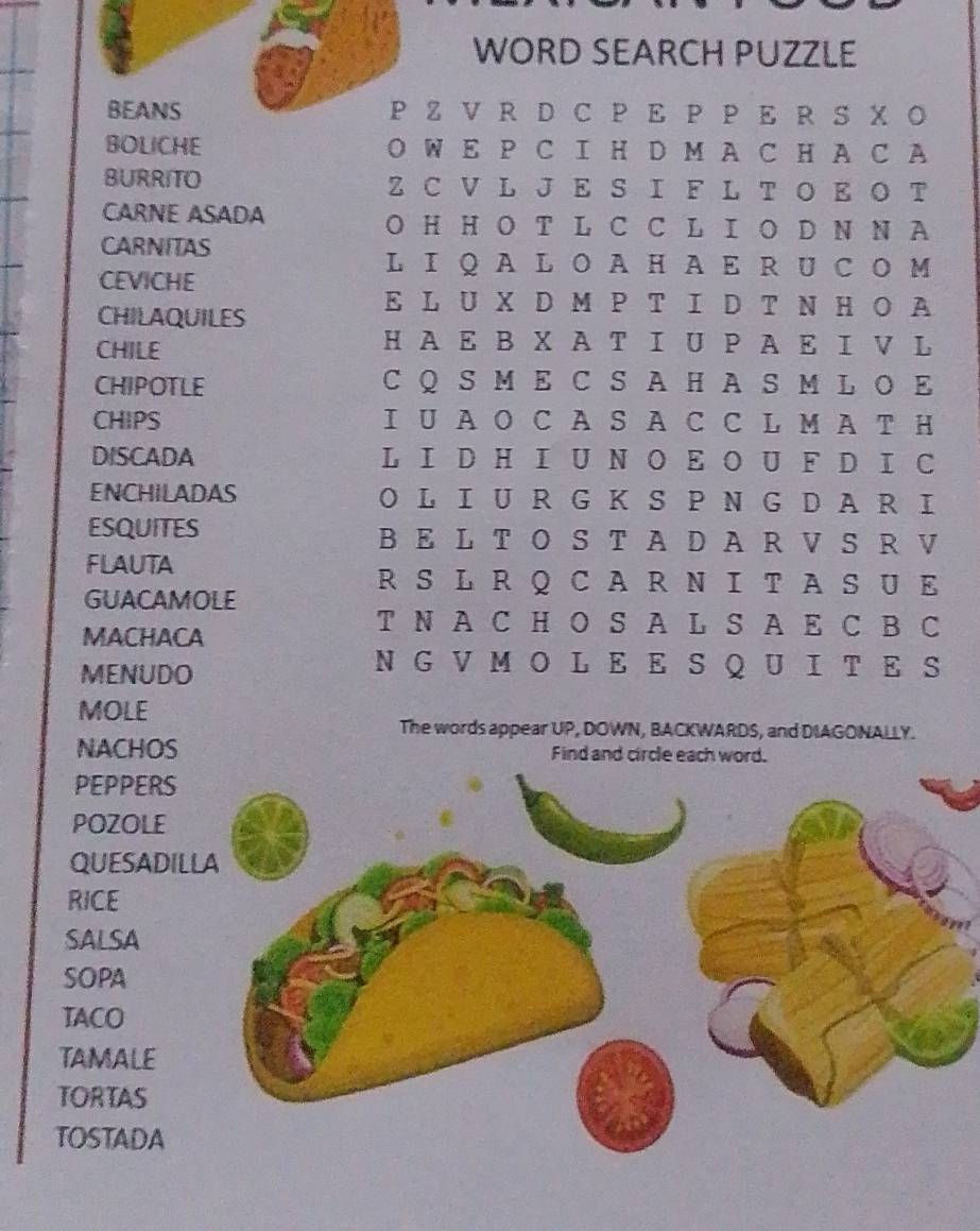 WORD SEARCH PUZZLE 
BEANS P Z V R D C P Ε P P Ε R S X Ο 
BOLICHE O W E P C I H D M A C H A C A 
BURRITO Z C V L J E S I F L T O E O T 
CARNE ASADA O H H O T L C C L I O D N N A 
CARNITAS 
LI Q A L O A H A E R U C O M 
CEVICHE 
CHILAQUILES 
E L U X D M P T I D T N H O A 
CHILE 
H A E B X AT I U Ρ A E Ι V L 
CHIPOTLE C Q S M E C S A H A S M L O E 
CHIPS I U A O C A S A C C L M A T H 
DISCADA L I D H I U N O E O U F D I C 
ENCHILADAS O L I U R G K S P N G D AR I 
ESQUITES B E L T O S T A D A R V S R V 
FLAUTA 
RS L R Q CAR N I TAS U E 
GUACAMOLE 
MACHACA 
T N A C H O S A L S A E C B C 
MENUDO 
N G V M O L E E S Q U I T E S 
MOLE 
The words appear UP, DOWN, BACKWARDS, and DIAGONALLY. 
NACHOS Find and circle each word 
PEPPERS 
POZOLE 
QUESADI 
RICE 
SALSA 
SOPA 
TACO 
TAMALE 
TORTAS 
TOSTADA