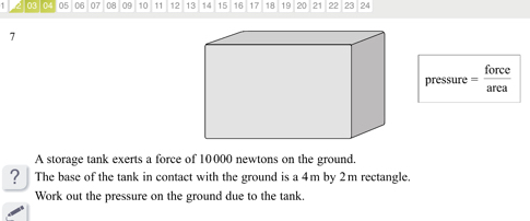 1 03 0 05 06 07 08 09 10 11 12 13 14 15 16 17 18 19 20 21 22 23 24
7
pressure = force/area 
A storage tank exerts a force of 10000 newtons on the ground. 
? The base of the tank in contact with the ground is a 4m by 2m rectangle. 
Work out the pressure on the ground due to the tank