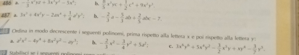 486 a. - 1/3 x^2yz+3x^3y^2-5x^6; b.  8/5 x^3yc+ 1/2 c^4+9x^2y^3. 
487 a. 3x^3+4x^2y-2ax^4+ 1/4 a^2y^3; b. - 2/3 a- 5/3 ab+ 2/5 abc-7. 
Ordina in modo decrescente i seguenti polinomi, prima rispetto alla lettera x e poi rispetto alla lettera y : 
a. a^2x^2-4y^4+8x^2y^2-ay^3; b. - 2/3 x^2- 3/4 y^2+5a^2; C. 3x^6y^6+5x^4y^2- 3/2 x^5y+xy^4- 3/7 y^5. 
Stabilisci se i seguenti po linom