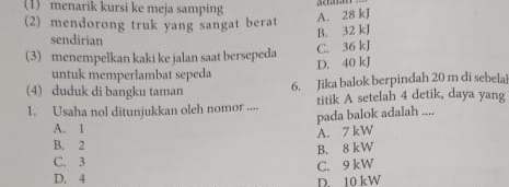 (1) menarik kursi ke meja samping
(2) mendorong truk yang sangat berat
A. 28 kJ
sendirian
B. 32 kJ
C. 36 kJ
(3) menempelkan kaki ke jalan saat bersepeda D. 40 kJ
untuk memperlambat sepeda
(4) duduk di bangku taman 6. Jika balok berpindah 20 m di sebela
1. Usaha nol ditunjukkan oleh nomor .... titik A setelah 4 detik, daya yang
pada balok adalah ....
A. 1
A. 7 kW
B. 2
C. 3 B. 8 kW
C. 9 kW
D. 4
D. 10 kW