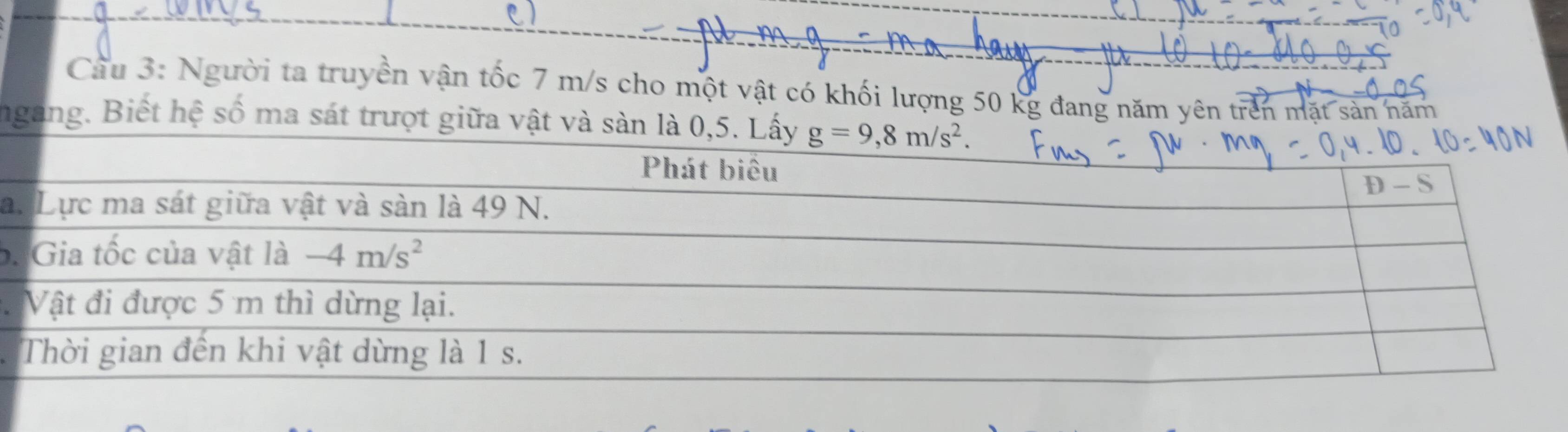 Cầu 3: Người ta truyền vận tốc 7 m/s cho một vật có khối lượng 50 kg đang năm yên trên mặt sản năm 
ngang. Biết hệ số ma sát trượt giữa vật và sàn là 0,5. Lấy g=9,8m/s^2. 
Phát biêu 
D - S 
a. Lực ma sát giữa vật và sàn là 49 N. 
b. Gia tốc của vật là -4m/s^2. Vật đi được 5 m thì dừng lại. 
Thời gian đến khi vật dừng là 1 s.