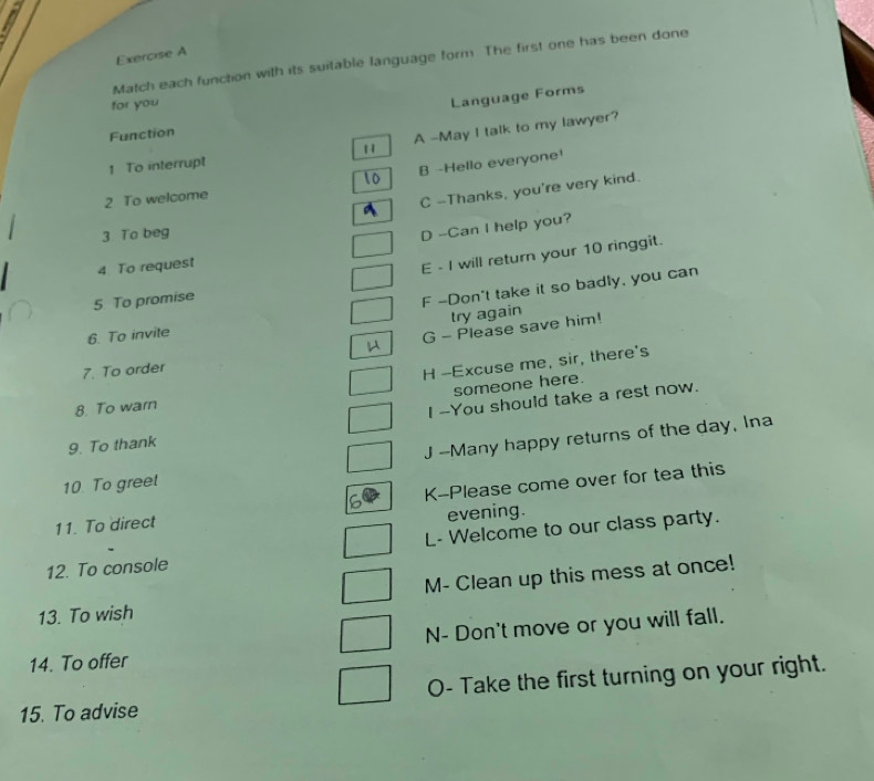 Match each function with its suitable language form. The first one has been done
for you
Language Forms
Function
1 To interrupt 1 A -May I talk to my lawyer?
B -Hello everyone!
2 To welcome
C -Thanks, you're very kind.
3 To beg
D --Can I help you?
4 To request
E - I will return your 10 ringgit.
5 To promise
F -Don't take it so badly, you can
try again
6. To invite
G - Please save him!
7. To order
H -Excuse me, sir, there's
someone here.
8. To warn
I --You should take a rest now.
9. To thank
J --Many happy returns of the day, Ina
10. To greet
K-Please come over for tea this
11. To direct
evening.
12. To console L- Welcome to our class party.
13. To wish M- Clean up this mess at once!
N- Don't move or you will fall.
14. To offer
O- Take the first turning on your right.
15. To advise