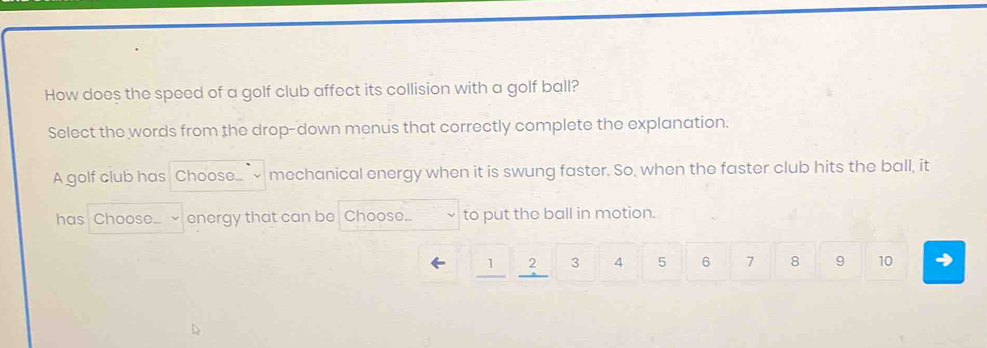 How does the speed of a golf club affect its collision with a golf ball? 
Select the words from the drop-down menus that correctly complete the explanation. 
A golf club has Choose.. mechanical energy when it is swung faster. So, when the faster club hits the ball, it 
has Chose .... energy that can be Choose... to put the ball in motion.
1 2 3 4 5 6 7 8 9 10