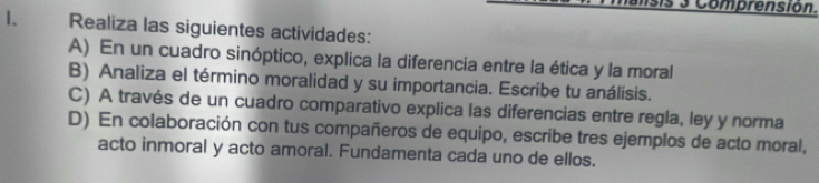 Comprensión. 
I. Realiza las siguientes actividades: 
A) En un cuadro sinóptico, explica la diferencia entre la ética y la moral 
B) Analiza el término moralidad y su importancia. Escribe tu análisis. 
C) A través de un cuadro comparativo explica las diferencias entre regla, ley y norma 
D) En colaboración con tus compañeros de equipo, escribe tres ejemplos de acto moral, 
acto inmoral y acto amoral. Fundamenta cada uno de ellos.