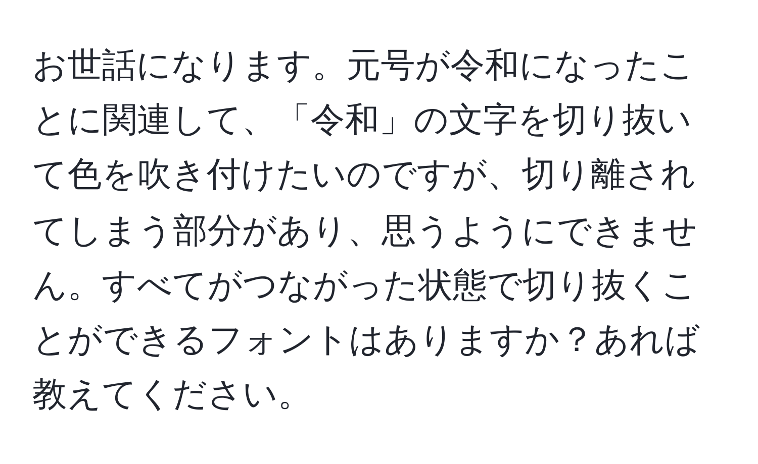 お世話になります。元号が令和になったことに関連して、「令和」の文字を切り抜いて色を吹き付けたいのですが、切り離されてしまう部分があり、思うようにできません。すべてがつながった状態で切り抜くことができるフォントはありますか？あれば教えてください。