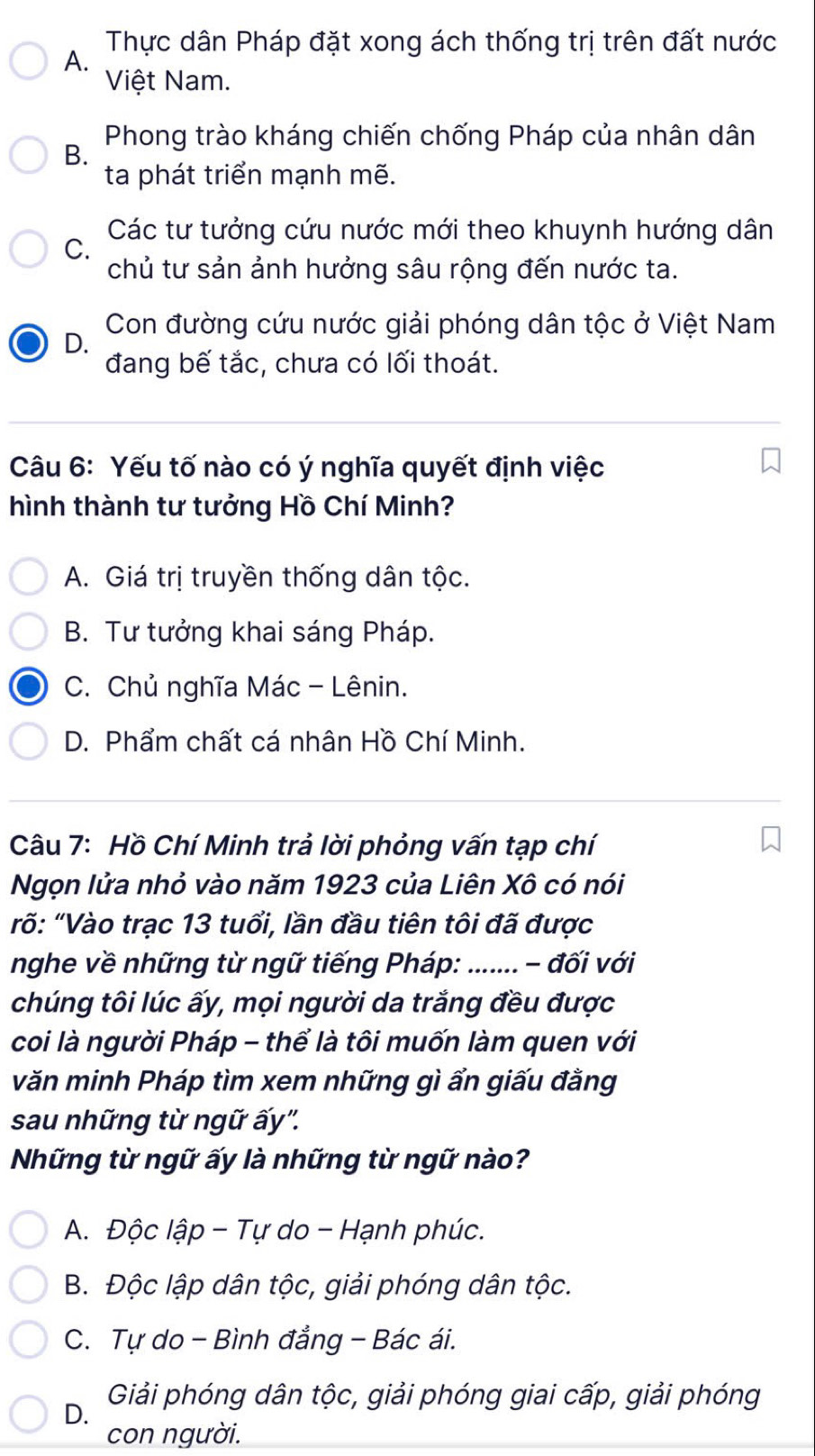 A. Thực dân Pháp đặt xong ách thống trị trên đất nước
Việt Nam.
Phong trào kháng chiến chống Pháp của nhân dân
B.
ta phát triển mạnh mẽ.
Các tư tưởng cứu nước mới theo khuynh hướng dân
C.
chủ tư sản ảnh hưởng sâu rộng đến nước ta.
Con đường cứu nước giải phóng dân tộc ở Việt Nam
D.
đang bế tắc, chưa có lối thoát.
Câu 6: Yếu tố nào có ý nghĩa quyết định việc
hình thành tư tưởng Hồ Chí Minh?
A. Giá trị truyền thống dân tộc.
B. Tư tưởng khai sáng Pháp.
C. Chủ nghĩa Mác - Lênin.
D. Phẩm chất cá nhân Hồ Chí Minh.
Câu 7: Hồ Chí Minh trả lời phỏng vấn tạp chí
Ngọn lửa nhỏ vào năm 1923 của Liên Xô có nói
rố: "Vào trạc 13 tuổi, lần đầu tiên tôi đã được
nghe về những từ ngữ tiếng Pháp: _ - đối với
chúng tôi lúc ấy, mọi người da trắng đều được
coi là người Pháp - thể là tôi muốn làm quen với
văn minh Pháp tìm xem những gì ẩn giấu đằng
sau những từ ngữ ấy''.
Những từ ngữ ấy là những từ ngữ nào?
A. Độc lập - Tự do - Hạnh phúc.
B. Độc lập dân tộc, giải phóng dân tộc.
C. Tự do - Bình đẳng - Bác ái.
D. Giải phóng dân tộc, giải phóng giai cấp, giải phóng
con người.