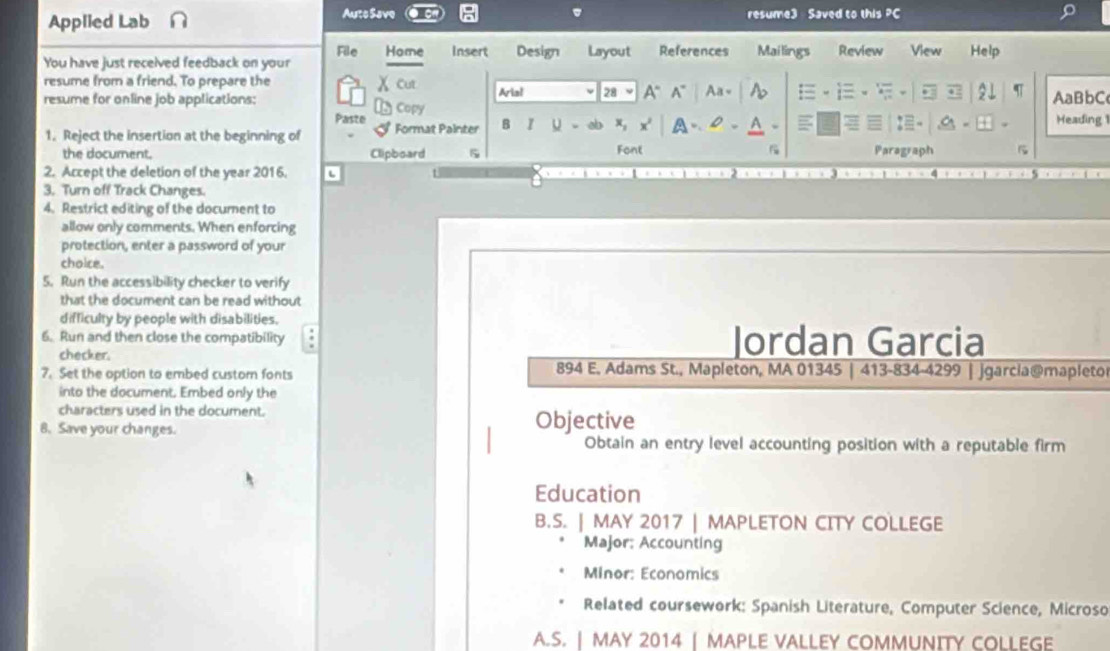 Applied Lab Aute Save resume3 Saved to this PC
You have just received feedback on your File Home insert Design Layout References Mailings Review View Help
resume from a friend. To prepare the χ Cut
resume for online job applications: Copy Aria! 28 A“A° Aa 21 AaBbC Heading 1
Paste x A .
1. Reject the insertion at the beginning of Format Painter B I U x, Font
the document. Clipboard 5 Paragraph
2. Accept the deletion of the year 2016.
3. Turn off Track Changes.
4. Restrict editing of the document to
allow only comments. When enforcing
protection, enter a password of your
choice.
5. Run the accessibility checker to verify
that the document can be read without
difficulty by people with disabilities.
6. Run and then close the compatibility Jordan Garcia
checker.
7. Set the option to embed custom fonts 894 E. Adams St., Mapleton, MA 01345 | 413-834-4299 | jgarcia@mapletor
into the document. Embed only the
characters used in the document.
8. Save your changes. Objective
Obtain an entry level accounting position with a reputable firm
Education
B.S. | MAY 2017 | MAPLETON CITY COLLEGE
Major: Accounting
Minor: Economics
Related coursework: Spanish Literature, Computer Science, Microso
A.S. | MAY 2014 | MAPLE VALLEY COMMUNITY COLLEGE