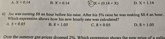 A. X+0.14 B. X* 0.14 a X+(0.14* X) D. X+1.14
6 Joe was carning $8 an hour before his raise. After his 5% raise he was making $8.4 an hour.
Which expression shows how his new hourly rate was calculated?
A. 8+0.05 B. 8* 1.05 C. 8* 0.05 D. 8+1.05
Over the summer gas prices dropped 2%. Which expression shows the new price of a gallo