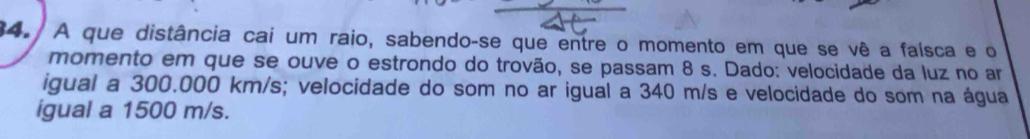 A que distância cai um raio, sabendo-se que entre o momento em que se vê a faísca e o 
momento em que se ouve o estrondo do trovão, se passam 8 s. Dado: velocidade da luz no ar 
igual a 300.000 km/s; velocidade do som no ar igual a 340 m/s e velocidade do som na água 
igual a 1500 m/s.