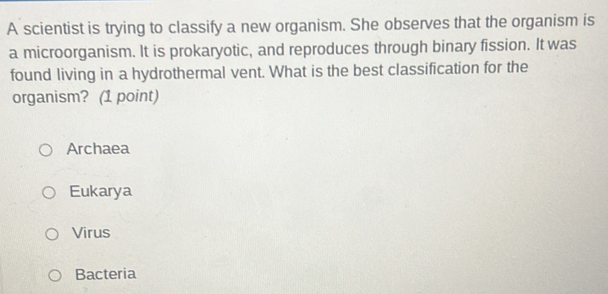 A scientist is trying to classify a new organism. She observes that the organism is
a microorganism. It is prokaryotic, and reproduces through binary fission. It was
found living in a hydrothermal vent. What is the best classification for the
organism? (1 point)
Archaea
Eukarya
Virus
Bacteria