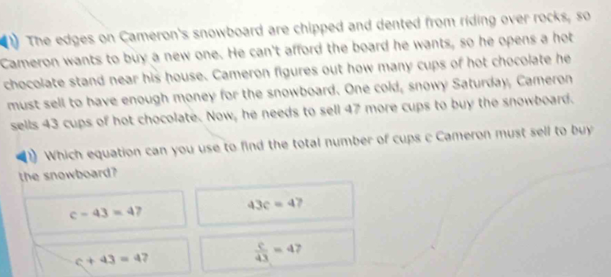 The edges on Cameron's snowboard are chipped and dented from riding over rocks, so
Cameron wants to buy a new one. He can't afford the board he wants, so he opens a hot
chocolate stand near his house. Cameron figures out how many cups of hot chocolate he
must sell to have enough money for the snowboard. One cold, snowy Saturday, Cameron
sells 43 cups of hot chocolate. Now, he needs to sell 47 more cups to buy the snowboard.
Which equation can you use to find the total number of cups c Cameron must sell to buy
the snowboard?
c-43=4 2
43c=4
c+43=4 2
 c/43 =4