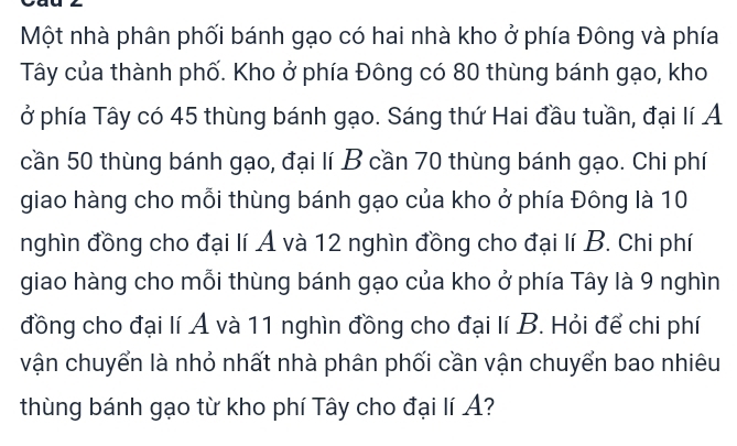 Một nhà phân phối bánh gạo có hai nhà kho ở phía Đông và phía 
Tây của thành phố. Kho ở phía Đông có 80 thùng bánh gạo, kho 
ở phía Tây có 45 thùng bánh gạo. Sáng thứ Hai đầu tuần, đại lí Á 
cần 50 thùng bánh gạo, đại lí B cần 70 thùng bánh gạo. Chi phí 
giao hàng cho mỗi thùng bánh gạo của kho ở phía Đông là 10
nghìn đồng cho đại lí A và 12 nghìn đồng cho đại lí B. Chi phí 
giao hàng cho mỗi thùng bánh gạo của kho ở phía Tây là 9 nghìn 
đồng cho đại lí A và 11 nghìn đồng cho đại lí B. Hỏi để chi phí 
vận chuyển là nhỏ nhất nhà phân phối cần vận chuyển bao nhiêu 
thùng bánh gạo từ kho phí Tây cho đại lí A?