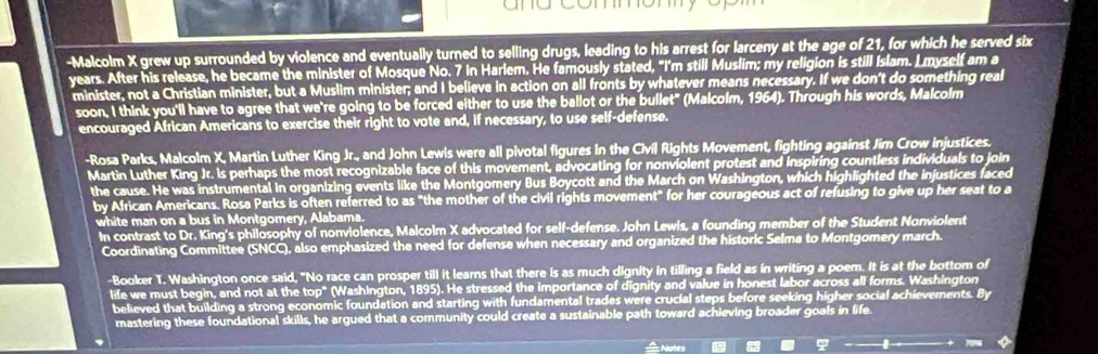 ame commomyor 
-Malcolm X grew up surrounded by violence and eventually turned to selling drugs, leading to his arrest for larceny at the age of 21, for which he served six 
years. After his release, he became the minister of Mosque No. 7 in Harlem. He famously stated, "I'm still Muslim; my religion is still Islam. L myself am a 
minister, not a Christian minister, but a Muslim minister; and I believe in action on all fronts by whatever means necessary. If we don't do something real 
soon, I think you'll have to agree that we're going to be forced either to use the ballot or the bullet" (Malcolm, 1964). Through his words, Malcolm 
encouraged African Americans to exercise their right to vote and, if necessary, to use self-defense. 
-Rosa Parks, Malcolm X, Martin Luther King Jr., and John Lewls were all pivotal figures in the Civil Rights Movement, fighting against Jim Crow injustices. 
Martin Luther King Jr. Is perhaps the most recognizable face of this movement, advocating for nonviolent protest and inspiring countless individuals to join 
the cause. He was instrumental in organizing events like the Montgomery Bus Boycott and the March on Washington, which highlighted the injustices faced 
by African Americans. Rosa Parks is often referred to as "the mother of the civil rights movement" for her courageous act of refusing to give up her seat to a 
white man on a bus in Montgomery, Alabama. 
In contrast to Dr. King's philosophy of nonviolence, Malcolm X advocated for self-defense. John Lewls, a founding member of the Student Nonviolent 
Coordinating Committee (SNCC), also emphasized the need for defense when necessary and organized the historic Selma to Montgomery march. 
-Booker T. Washington once said, "No race can prosper till it learns that there is as much dignity in tilling a field as in writing a poem. It is at the bottom of 
life we must begin, and not at the top" (Washington, 1895). He stressed the importance of dignity and value in honest labor across all forms. Washington 
believed that building a strong economic foundation and starting with fundamental trades were crucial steps before seeking higher social achievements. By 
mastering these foundational skills, he argued that a community could create a sustainable path toward achieving broader goals in life. 
Notes