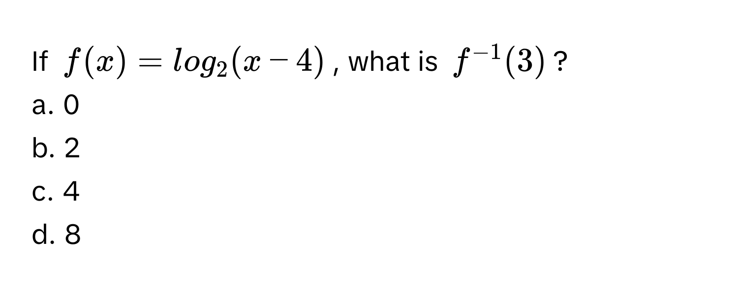 If  $f(x) = log_2(x-4)$, what is $f^(-1)(3)$? 
a. 0 
b. 2 
c. 4 
d. 8