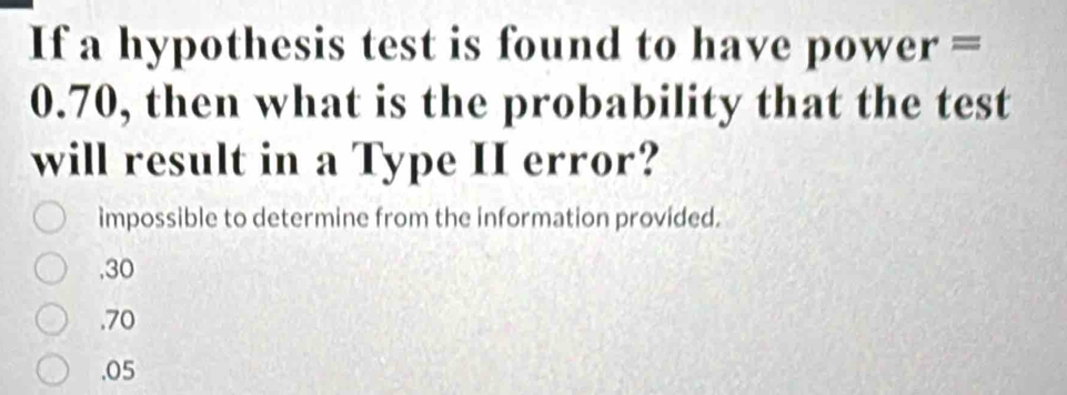 If a hypothesis test is found to have power =
0.70, then what is the probability that the test
will result in a Type II error?
impossible to determine from the information provided.
, 30
, 70 . 05