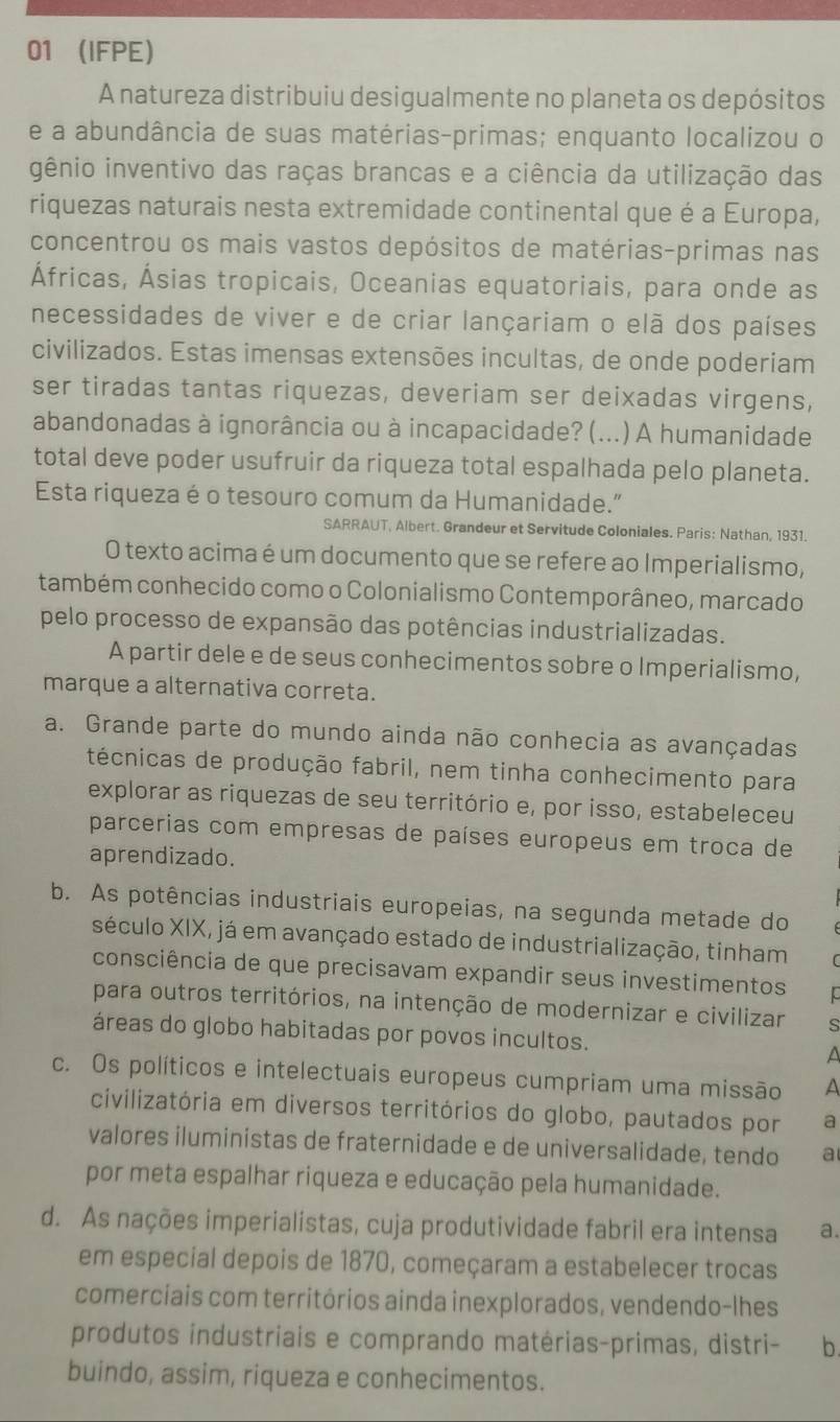 01 (IFPE)
A natureza distribuiu desigualmente no planeta os depósitos
e a abundância de suas matérias-primas; enquanto localizou o
gênio inventivo das raças brancas e a ciência da utilização das
riquezas naturais nesta extremidade continental que é a Europa,
concentrou os mais vastos depósitos de matérias-primas nas
Áfricas, Ásias tropicais, Oceanias equatoriais, para onde as
necessidades de viver e de criar lançariam o elã dos países
civilizados. Estas imensas extensões incultas, de onde poderiam
ser tiradas tantas riquezas, deveriam ser deixadas virgens,
abandonadas à ignorância ou à incapacidade? (...) A humanidade
total deve poder usufruir da riqueza total espalhada pelo planeta.
Esta riqueza é o tesouro comum da Humanidade."
SARRAUT, Albert. Grandeur et Servitude Coloniales. Paris: Nathan, 1931.
O texto acima é um documento que se refere ao Imperialismo,
também conhecido como o Colonialismo Contemporâneo, marcado
pelo processo de expansão das potências industrializadas.
A partir dele e de seus conhecimentos sobre o Imperialismo,
marque a alternativa correta.
a. Grande parte do mundo ainda não conhecia as avançadas
fécnicas de produção fabril, nem tinha conhecimento para
explorar as riquezas de seu território e, por isso, estabeleceu
parcerias com empresas de países europeus em troca de
aprendizado.
b. As potências industriais europeias, na segunda metade do
século XIX, já em avançado estado de industrialização, tinham
consciência de que precisavam expandir seus investimentos
para outros territórios, na intenção de modernizar e civilizar s
áreas do globo habitadas por povos incultos. A
c. Os políticos e intelectuais europeus cumpriam uma missão A
civilizatória em diversos territórios do globo, pautados por a
valores iluministas de fraternidade e de universalidade, tendo a
por meta espalhar riqueza e educação pela humanidade.
d. As nações imperialistas, cuja produtividade fabril era intensa a.
em especial depois de 1870, começaram a estabelecer trocas
comerciais com territórios ainda inexplorados, vendendo-lhes
produtos industriais e comprando matérias-primas, distri- b
buindo, assim, riqueza e conhecimentos.