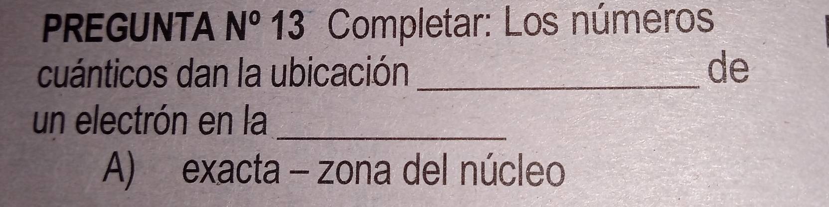 PREGUNTA N^o 13 Completar: Los números
cuánticos dan la ubicación_
de
un electrón en la_
A) exacta - zona del núcleo