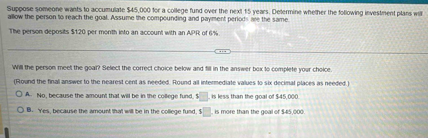 Suppose someone wants to accumulate $45,000 for a college fund over the next 15 years. Determine whether the following investment plans will
allow the person to reach the goal. Assume the compounding and payment periods are the same.
The person deposits $120 per month into an account with an APR of 6%.
Will the person meet the goal? Select the correct choice below and fill in the answer box to complete your choice.
(Round the final answer to the nearest cent as needed. Round all intermediate values to six decimal places as needed.)
A. No, because the amount that will be in the college fund, $□ , is less than the goal of $45,000.
B. Yes, because the amount that will be in the college fund, $ :□ , is more than the goal of $45,000.