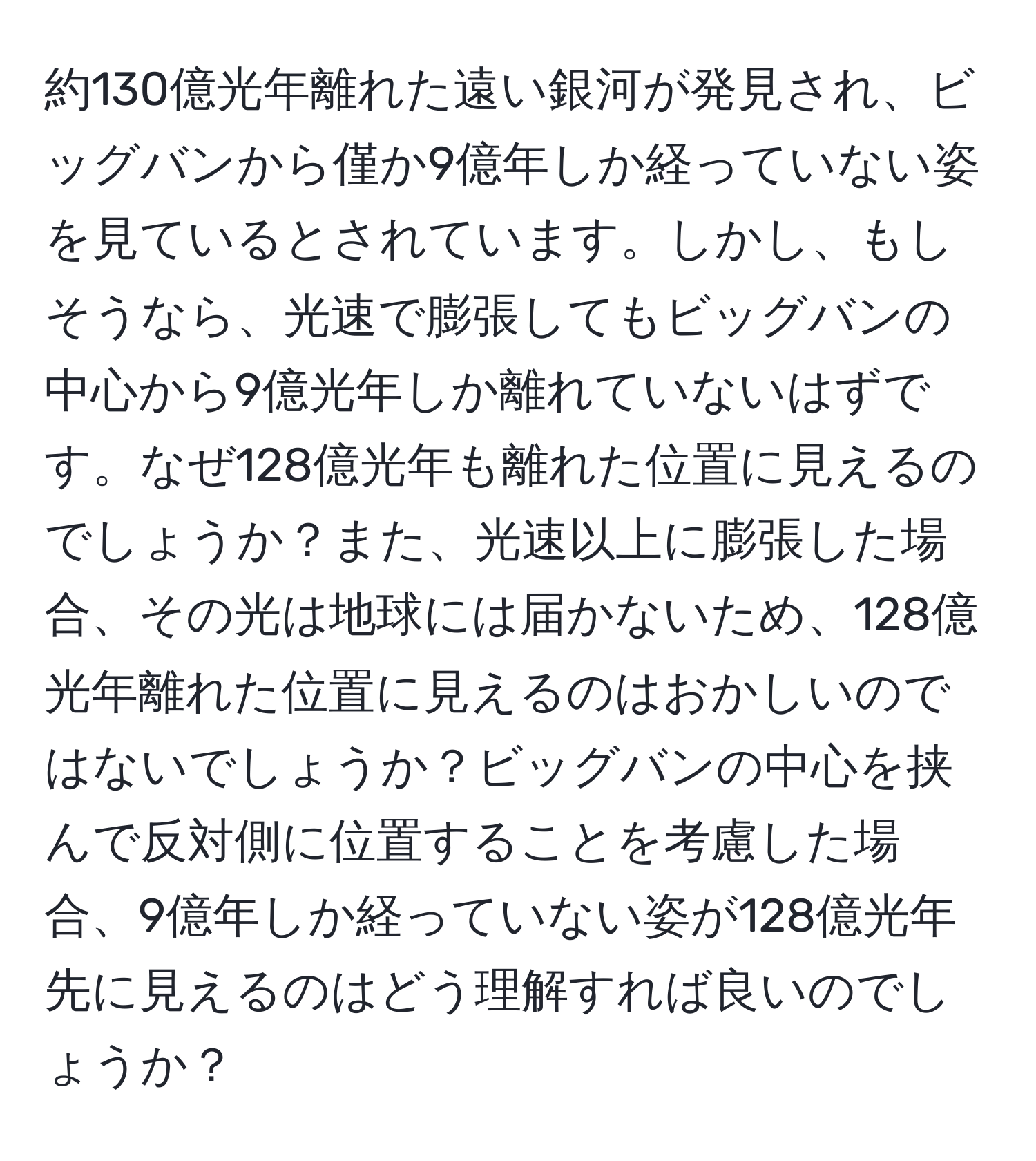 約130億光年離れた遠い銀河が発見され、ビッグバンから僅か9億年しか経っていない姿を見ているとされています。しかし、もしそうなら、光速で膨張してもビッグバンの中心から9億光年しか離れていないはずです。なぜ128億光年も離れた位置に見えるのでしょうか？また、光速以上に膨張した場合、その光は地球には届かないため、128億光年離れた位置に見えるのはおかしいのではないでしょうか？ビッグバンの中心を挟んで反対側に位置することを考慮した場合、9億年しか経っていない姿が128億光年先に見えるのはどう理解すれば良いのでしょうか？