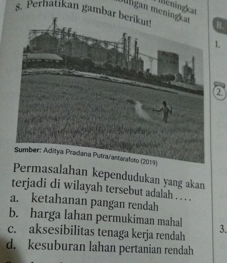 leningkat
8. Perhatikan gam
Jlhgan mB.
.
2.
masalahan kependudukan yang akan
terjadi di wilayah tersebut adalah . . . .
a. ketahanan pangan rendah
b. harga lahan permukiman mahal 3.
c. aksesibilitas tenaga kerja rendah
d. kesuburan lahan pertanian rendah