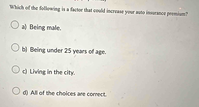 Which of the following is a factor that could increase your auto insurance premium?
a) Being male.
b) Being under 25 years of age.
c) Living in the city.
d) All of the choices are correct.