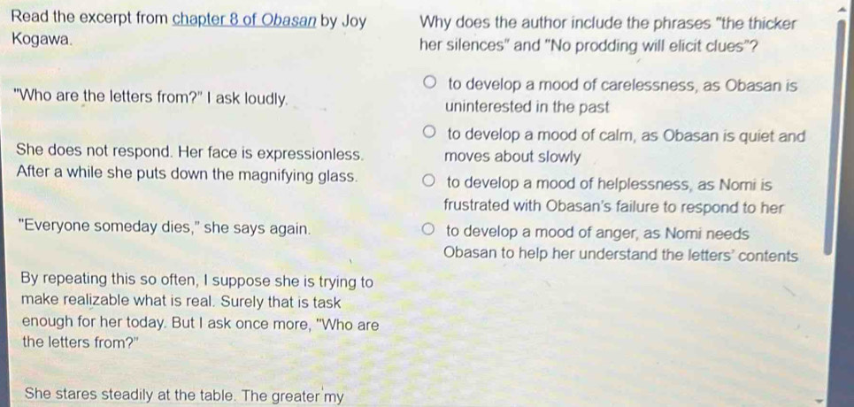 Read the excerpt from chapter 8 of Obasan by Joy Why does the author include the phrases "the thicker
Kogawa. her silences" and "No prodding will elicit clues"?
to develop a mood of carelessness, as Obasan is
"Who are the letters from?" I ask loudly. uninterested in the past
to develop a mood of calm, as Obasan is quiet and
She does not respond. Her face is expressionless. moves about slowly
After a while she puts down the magnifying glass. to develop a mood of helplessness, as Nomi is
frustrated with Obasan's failure to respond to her
"Everyone someday dies," she says again. to develop a mood of anger, as Nomi needs
Obasan to help her understand the letters' contents
By repeating this so often, I suppose she is trying to
make realizable what is real. Surely that is task
enough for her today. But I ask once more, "Who are
the letters from?"
She stares steadily at the table. The greater my