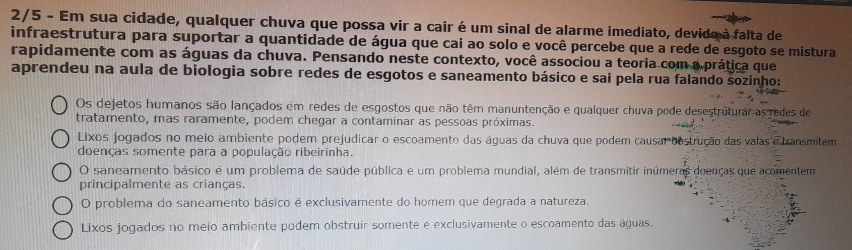 2/5 - Em sua cidade, qualquer chuva que possa vir a cair é um sinal de alarme imediato, devido à falta de
infraestrutura para suportar a quantidade de água que cai ao solo e você percebe que a rede de esgoto se mistura
rapidamente com as águas da chuva. Pensando neste contexto, você associou a teoria com a prática que
aprendeu na aula de biologia sobre redes de esgotos e saneamento básico e sai pela rua falando sozinho:
Os dejetos humanos são lançados em redes de esgostos que não têm manuntenção e qualquer chuva pode desestruturar as redes de
tratamento, mas raramente, podem chegar a contaminar as pessoas próximas.
Lixos jogados no meio ambiente podem prejudicar o escoamento das águas da chuva que podem causar obstrução das valas e transmitem
doenças somente para a população ribeirinha.
O saneamento básico é um problema de saúde pública e um problema mundial, além de transmitir inúmeras doenças que acomentem
principalmente as crianças.
O problema do saneamento básico é exclusivamente do homem que degrada a natureza.
Lixos jogados no meio ambiente podem obstruir somente e exclusivamente o escoamento das águas.