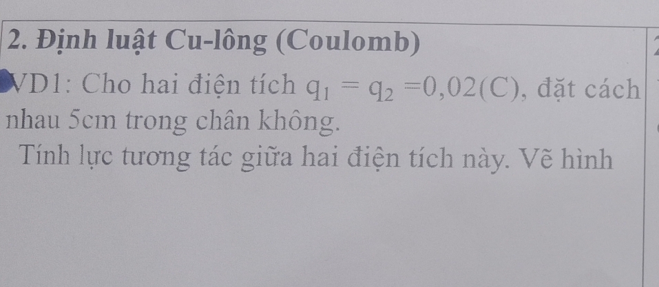 Định luật Cu-lông (Coulomb) 
VD1: Cho hai điện tích q_1=q_2=0,02(C) , đặt cách 
nhau 5cm trong chân không. 
Tính lực tương tác giữa hai điện tích này. Vẽ hình