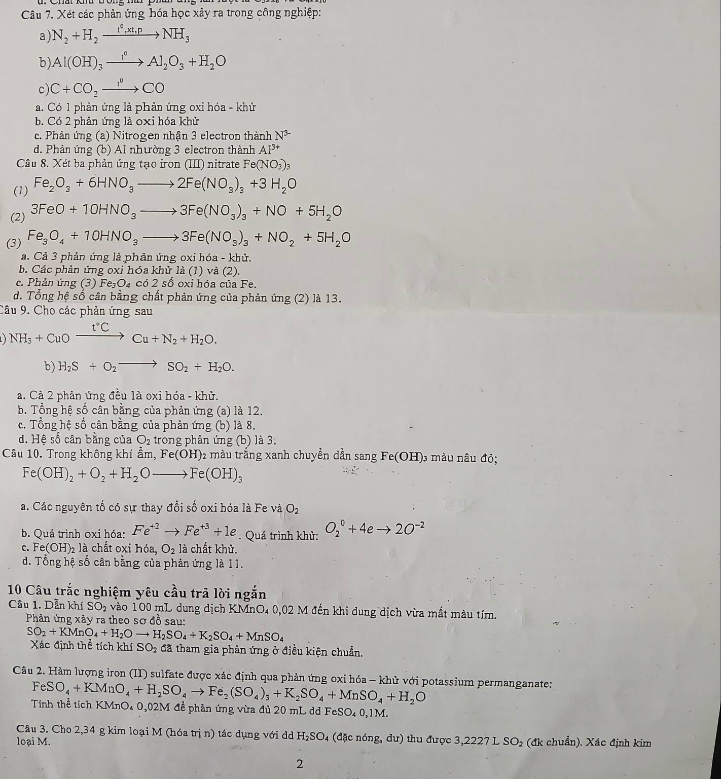 Xét các phản ứng hóa học xảy ra trong công nghiệp:
a) N_2+H_2xrightarrow t^0,xt,pNH_3
b) Al(OH)_3xrightarrow I°Al_2O_3+H_2O
c) C+CO_2xrightarrow r°CO
a. Có 1 phản ứng là phản ứng oxi hóa - khử
b. Có 2 phản ứng là 0xi hóa khử
c. Phản ứng (a) Nitrogen nhận 3 electron thành N^(3-)
d. Phản ứng (b) Al nhường 3 electron thành Al^(3+)
Câu 8. Xét ba phản ứng tạo iron (III) nitrate Fe(NO_3)_3
(1) Fe_2O_3+6HNO_3to 2Fe(NO_3)_3+3H_2O
(2) 3FeO+10HNO_3to 3Fe(NO_3)_3+NO+5H_2O
(3) Fe_3O_4+10HNO_3to 3Fe(NO_3)_3+NO_2+5H_2O
a. Cả 3 phản ứng là phản ứng oxi hóa - khử.
b. Các phản ứng oxi hóa khử là (1) và (2).
c. Phản ứng (3) Fe₃O₄ có 2 số oxi hóa của Fe.
d. Tổng hệ số cân bằng chất phản ứng của phản ứng (2) là 13.
Câu 9. Cho các phản ứng sau
) NH_3+CuOxrightarrow t^nCCu+N_2+H_2O.
b) H_2S+O_2to SO_2+H_2O.
a. Cả 2 phản ứng đều là oxi hóa - khử.
b. Tổng hệ số cân bằng của phản ứng (a) là 12.
c. Tổng hệ số cân bằng của phản ứng (b) là 8.
d. Hệ số cân bằng của O_2 trong phản ứng (b) là 3.
Câu 10. Trong không khí ẩm, Fe(OH): 2 màu trắng xanh chuyền dần sang Fe(OH)3 màu nâu đỏ;
Fe(OH)_2+O_2+H_2Oto Fe(OH)_3
a. Các nguyên tố có sự thay đồi số oxi hóa là Fe và O_2
b. Quá trình oxi hóa: Fe^(+2)to Fe^(+3)+1e. Quá trình khử: O_2^(0+4eto 2O^-2)
c. Fe(OH)_2 là chất oxi hóa, O_2la chất khử.
d. Tổng hệ số cân bằng của phản ứng là 11.
10 Câu trắc nghiệm yêu cầu trả lời ngắn
Câu 1. Dẫn khí SO_2 vào 100 mL dung dịch KMnO₄ 0,02 M đến khi dung dịch vừa mất màu tím.
Phản ứng xảy ra theo sơ đồ sau:
SO_2+KMnO_4+H_2Oto H_2SO_4+K_2SO_4+MnSO_4
Xác định thể tích khí SO_2 đã tham gia phản ứng ở điều kiện chuẩn.
Câu 2. Hàm lượng iron (II) sulfate được xác định qua phản ứng oxi hóa - khử với potassium permanganate:
FeSO_4+KMnO_4+H_2SO_4to Fe_2(SO_4)_3+K_2SO_4+MnSO_4+H_2O
Tính thể tích KMnO₄ 0,02M đề phản ứng vừa đủ 20 mL dd F eSO_40,1M
Câu 3. Cho 2,34 g kim loại M (hóa trị n) tác dụng với d H_2S bigcirc 4 (đặc nóng, dư) thu được 3,2227 L
loại M. SO_2 (đk chuẩn). Xác định kim
2