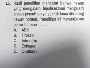 Hasil penelitian mencatat bahwa hewan
yang mengalami hipofisektomi mengalami
proses persalinan yang lebih lama dibanding
hewan normal. Penelitian ini menunjukkan
peran hormon . . . .
A. ADH
B. Tiroksin
C. Adrenalin
D. Estrogen
E. Oksitosin