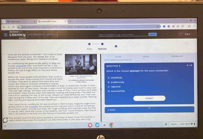 Clever 1 Parts Achieve3000 L exson
portal.achevs3000.com;/lesson/rescond?9d=19439&c=202&sc=1834&oid=915&ot=5&aim+1
Ac
Literacy # SEI READVLIST & SPK/V. Search by keyword e.g.. envirorment Search Ivana
READ RESPOND
whis are the soungs of summer? The chirps of biras. VOCABULARY
Splashes from the pool. The steady drip of airTD-D0
conditioner water falling from bedroom windows. _NOTES
Air conditioning has given us the ability to keep our
houses constantly cool. And that's not all. It has
proved to be one of the most important inventions inQUESTION 4 4/ 8
people live. history. AC had a huge effect on how and whereWhich is the closest synonym for the word constantly?
Before AC, many people tried whatever they could to 
escape the heat. Some moved from humid and warm Air condmoning atlowed more people t nur indoon Sork Pholo B. traditionally A. thankfully
climates. They went to places that were drier and
cooler. But millions of people remained in places
where July and August could be uncomfortable at best. In states like Florida, it never
seemed to cool off very much. Houses in year-round hot states were built to stay cool. C. regularly D. successfully
They had high ceilings. Windows were placed to help air flow. Front porches were deep
and shaded. These houses often had separate cooking and living areas. That kept hot
ovens from roasting the rest of the house. People just lived differently, too. They took
naps during the hottest part of the day. They went swimming or slept outside. Wearing
light clothing and sipping lemonade helped too. SUBMIT
Then came the air conditioner. AC was invented in 1902 to keep magazine pages from
getting sticky in the humidity. But people quickly realized that it could do something
much more useful. It could cool them off. Large buildings and hospitals were the first
to use AC. Next came the homes of the wealthy, and then movie theaters. After World * Extras
War II, AC started to be built into the homes of everyday people, too.
Now, people could live just about anywhere. And many of them chose the Sunbelt, a
region stretching across the southern U.S. After World War III, this area saw a big
Feb 13 10:57 EXTD