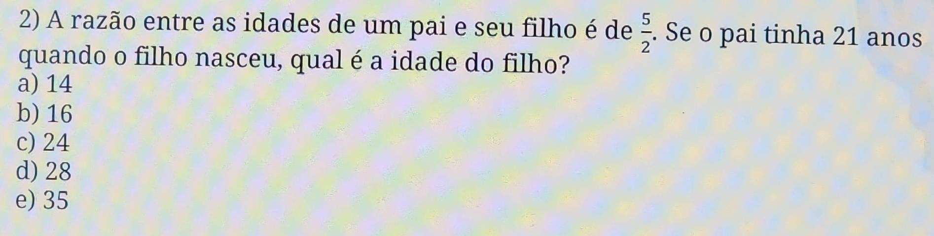 A razão entre as idades de um pai e seu filho é de  5/2 . Se o pai tinha 21 anos
quando o filho nasceu, qual é a idade do filho?
a) 14
b) 16
c) 24
d) 28
e) 35