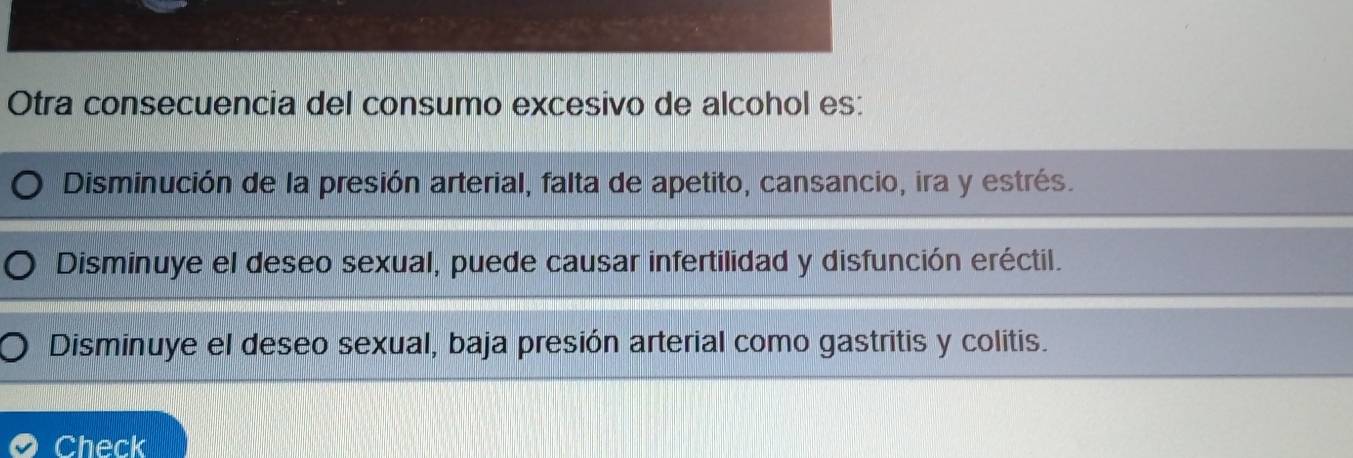 Otra consecuencia del consumo excesivo de alcohol es:
Disminución de la presión arterial, falta de apetito, cansancio, ira y estrés.
Disminuye el deseo sexual, puede causar infertilidad y disfunción eréctil.
Disminuye el deseo sexual, baja presión arterial como gastritis y colitis.
Check