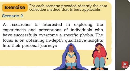 For each scenario provided, identify the data 
Exercise collection method that is best applicable. 
Scenario 2: 
A researcher is interested in exploring the 
experiences and perceptions of individuals who 
have successfully overcome a specific phobia. The 
focus is on obtaining in-depth, qualitative insights 
into their personal journeys. 
SU BSCI!