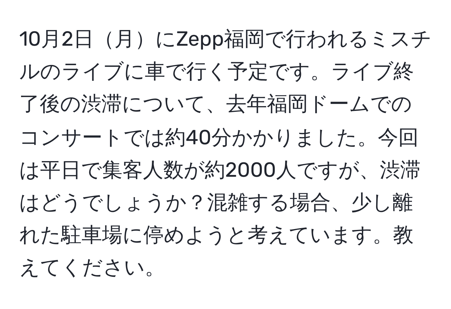 10月2日月にZepp福岡で行われるミスチルのライブに車で行く予定です。ライブ終了後の渋滞について、去年福岡ドームでのコンサートでは約40分かかりました。今回は平日で集客人数が約2000人ですが、渋滞はどうでしょうか？混雑する場合、少し離れた駐車場に停めようと考えています。教えてください。