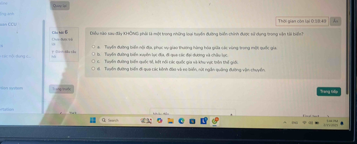 line Quay lại
ēng anh
uan CCU Thời gian còn lại 0:18:49 An
Câu hỏi 6 Điều nào sau đây KHÔNG phải là một trong những loại tuyến đường biển chính được sử dụng trong vận tải biển?
Chưa được trả
lài a. Tuyến đường biển nội địa, phục vụ giao thương hàng hóa giữa các vùng trong một quốc gia.
Đánh dấu câu
các ung c... hỏi b. Tuyến đường biển xuyên lục địa, đi qua các đại dương và châu lục.
c. Tuyến đường biến quốc tế, kết nối các quốc gia và khu vực trên thế giới.
d. Tuyến đường biển đi qua các kênh đào và eo biển, rút ngắn quãng đường vận chuyển.
tion system Trang trước
Trang tiếp
rtation
Nhảy đến
Search 5:44 PM
ENG
2/15/2025