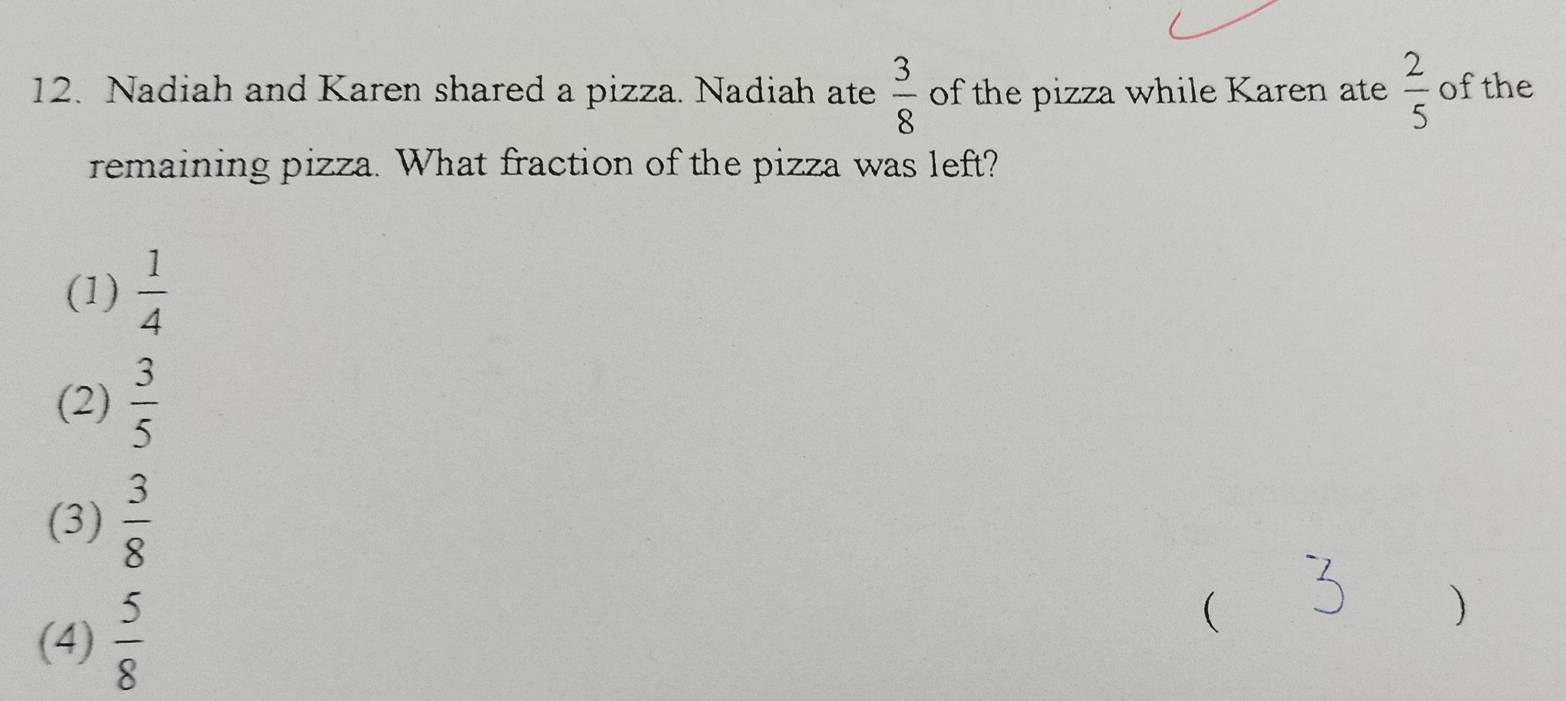 Nadiah and Karen shared a pizza. Nadiah ate  3/8  of the pizza while Karen ate  2/5  ofthe
remaining pizza. What fraction of the pizza was left?
(1)  1/4 
(2)  3/5 
(3)  3/8 
(4)  5/8 
(