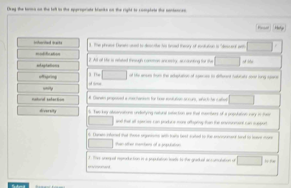 Dray the terms on the left to the appropriats blanks on the right to complete the sentences 
inhented traits 1. The phrase Danwin used to describe his brom 
modification 
2. All of life is related through common ances a for the A le 
adaptations 
3. The 
offspring of life anses from the adeptation of species to differant C 
of time 
unity 
natural selection A. Darwin proposed a mechanism for how 

diversity t. Two key observations underlying natural selection are that members of a popu 
and that all species can produse more offspring than t 
6 Daswin interred that those organisms with traits best suited to the envtronment tend to le 
than other members of a population. 
7. This unequal reproduction in a population leads to the gradual accun 
ncand 
Sumit