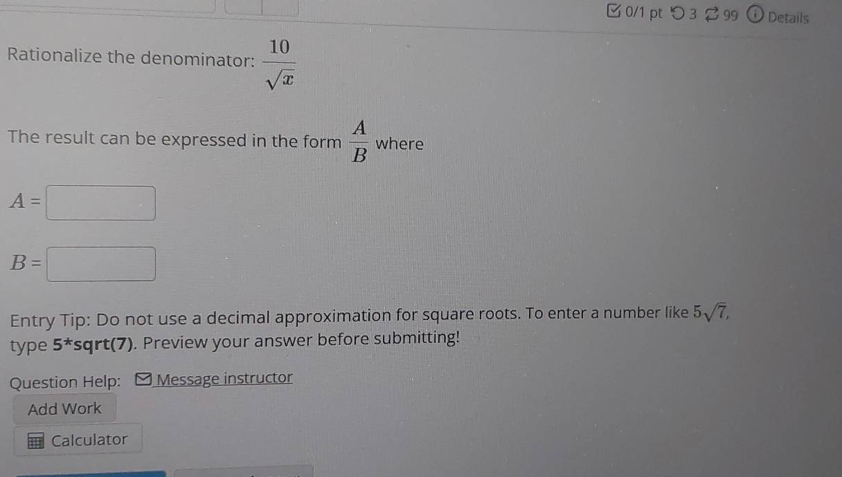 つ 3 99 D Details 
Rationalize the denominator:  10/sqrt(x) 
The result can be expressed in the form  A/B  where
A= ...°° ^
B=□
Entry Tip: Do not use a decimal approximation for square roots. To enter a number like 5sqrt(7), 
type 5^* sqrt(7). Preview your answer before submitting! 
Question Help: M Message instructor 
Add Work 
Calculator