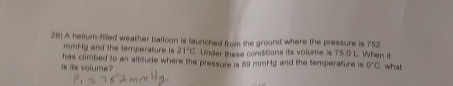 A helium-filled weather balloon is launched from the ground where the pressure is 752
mmHg and the temperature is 21°C Under these conditions its volume is 75.0 L. When it 
is its volume has climbed to an affitude where the pressure is 80 mmHg and the temperature is 0°C. what