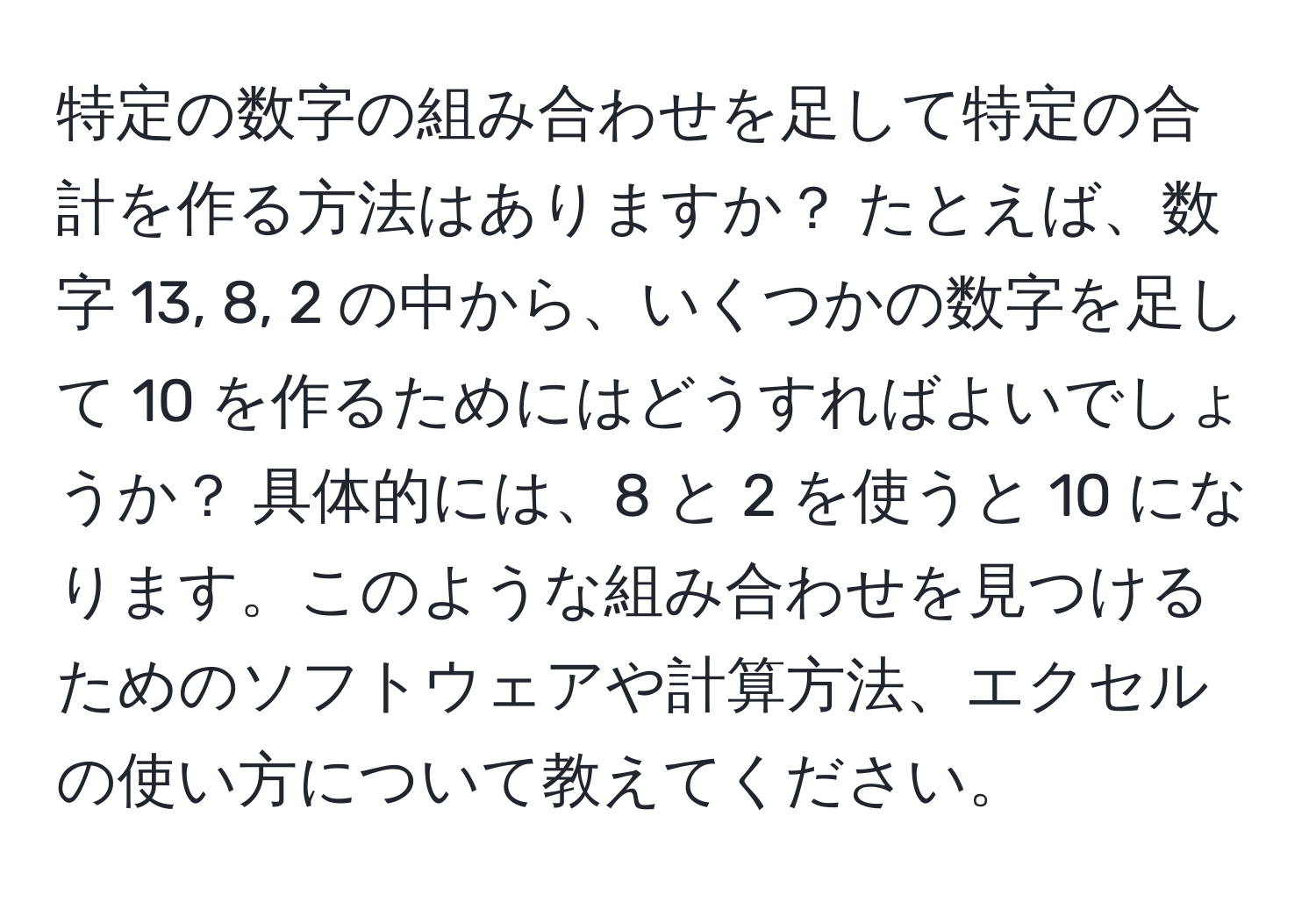 特定の数字の組み合わせを足して特定の合計を作る方法はありますか？ たとえば、数字 13, 8, 2 の中から、いくつかの数字を足して 10 を作るためにはどうすればよいでしょうか？ 具体的には、8 と 2 を使うと 10 になります。このような組み合わせを見つけるためのソフトウェアや計算方法、エクセルの使い方について教えてください。