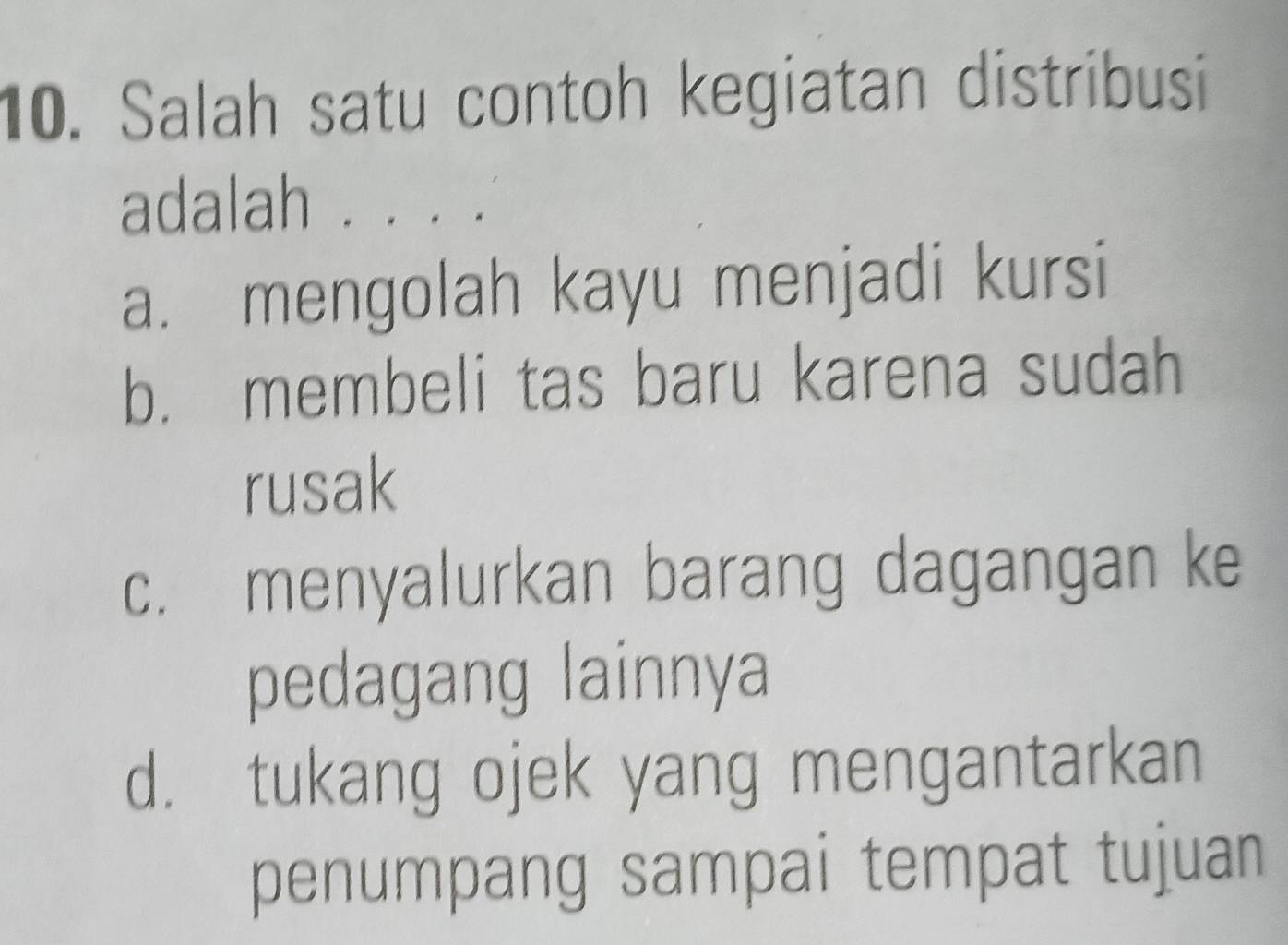 Salah satu contoh kegiatan distribusi
adalah .
a. mengolah kayu menjadi kursi
b. membeli tas baru karena sudah
rusak
c. menyalurkan barang dagangan ke
pedagang lainnya
d. tukang ojek yang mengantarkan
penumpang sampai tempat tujuan